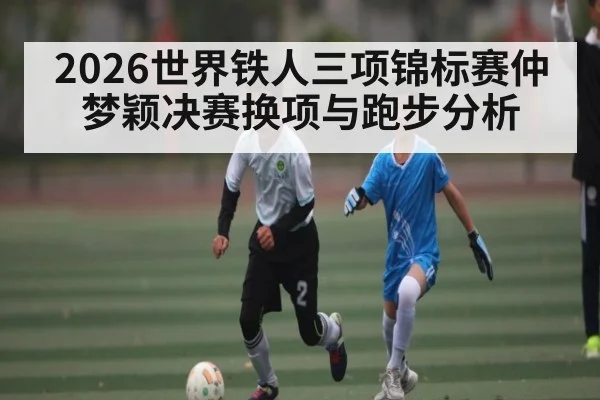 2026世界铁人三项锦标赛仲梦颖决赛换项与跑步分析