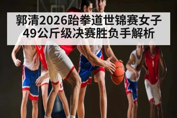 郭清2026跆拳道世锦赛女子49公斤级决赛胜负手解析
