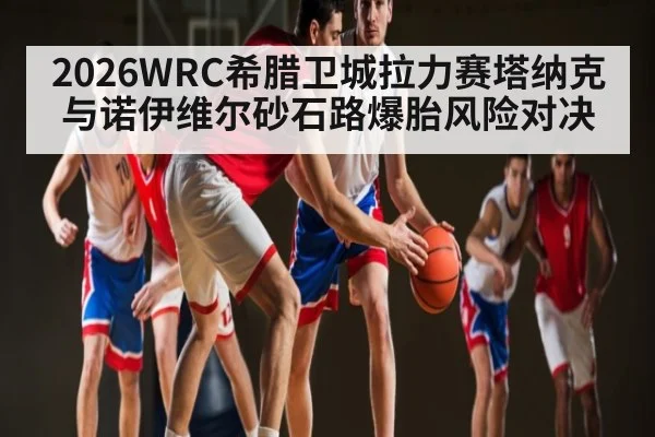 2026WRC希腊卫城拉力赛塔纳克与诺伊维尔砂石路爆胎风险对决