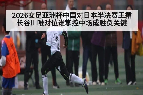 2026女足亚洲杯中国对日本半决赛王霜长谷川唯对位谁掌控中场成胜负关键