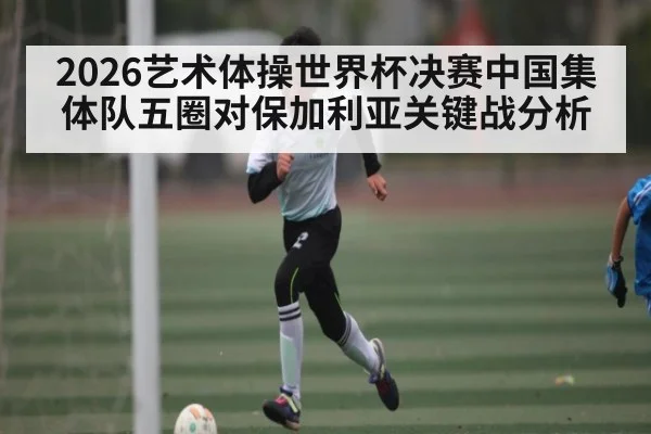 2026艺术体操世界杯决赛中国集体队五圈对保加利亚关键战分析